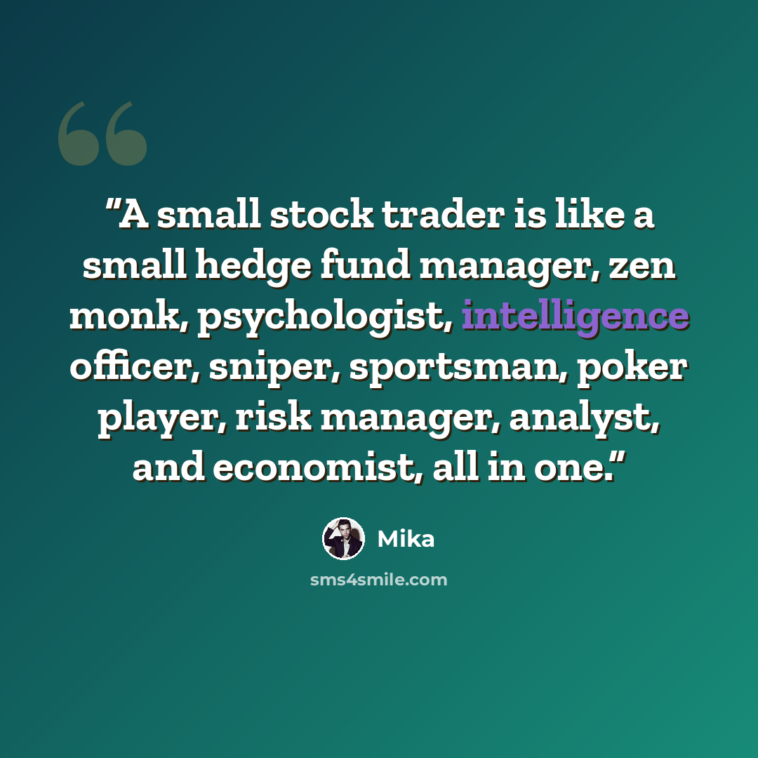 “A small stock trader is like a small hedge fund manager, zen monk, psychologist, intelligence officer, sniper, sportsman, poker player, risk manager, analyst, and economist, all in one.” quote by Mika