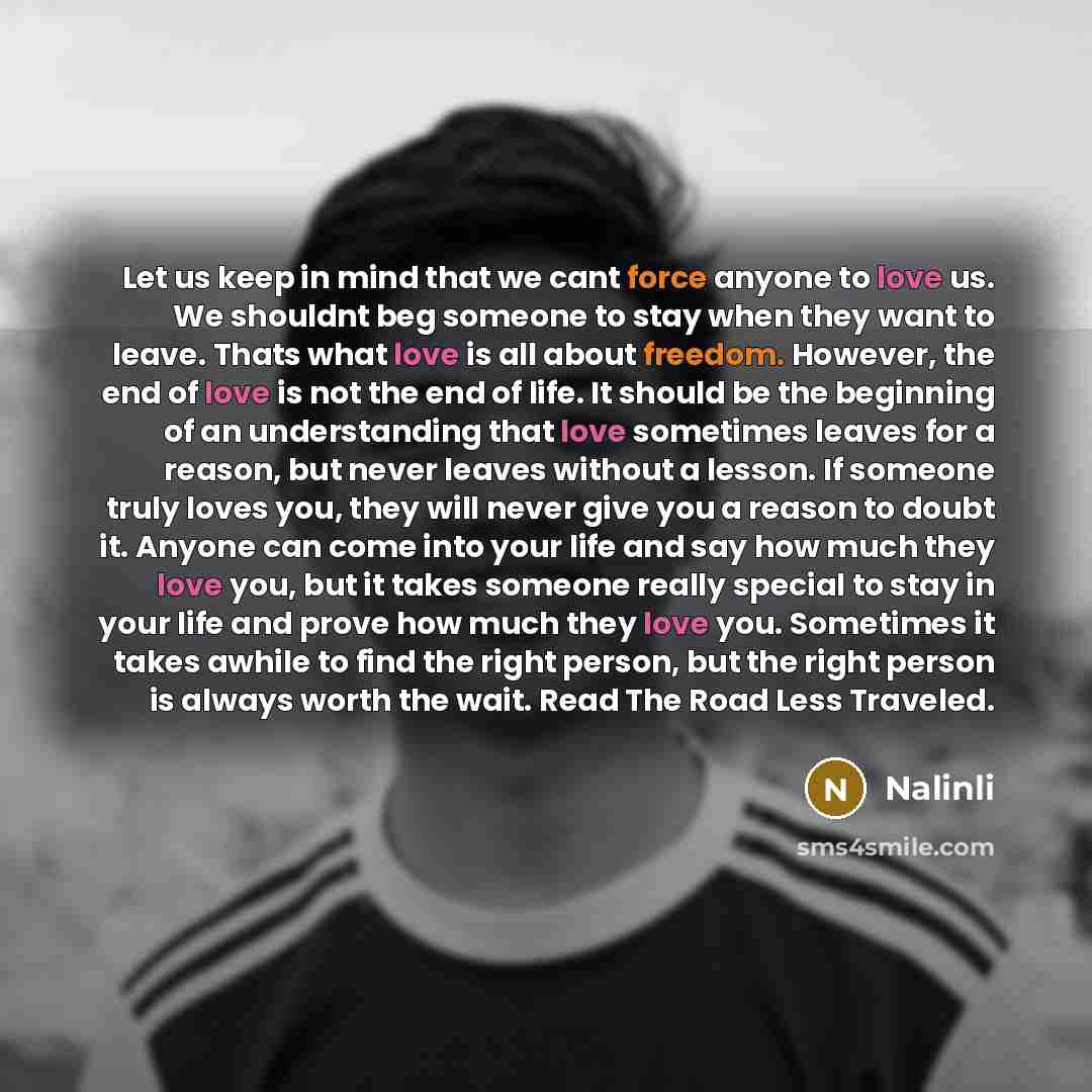 “Let us keep in mind that we cant force anyone to love us. We shouldnt beg someone to stay when they want to leave. Thats what love is all about freedom. However, the end of love is not the end of life. It should be the beginning of an understanding that love sometimes leaves for a reason, but…” quote by Nalinli