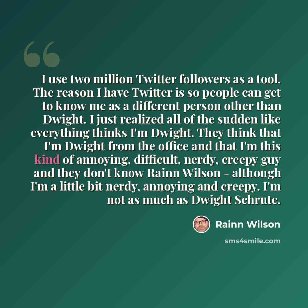 “I use two million Twitter followers as a tool. The reason I have Twitter is so people can get to know me as a different person other than Dwight. I just realized all of the sudden like everything thinks I'm Dwight. They think that I'm Dwight from the office and that I'm this kind of annoying…” quote by Rainn Wilson