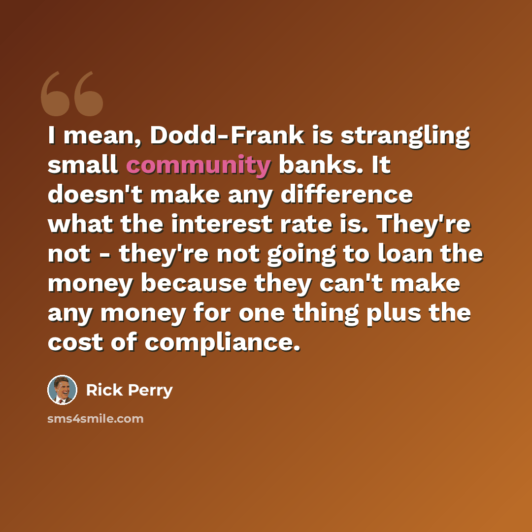 “I mean, Dodd-Frank is strangling small community banks. It doesn't make any difference what the interest rate is. They're not - they're not going to loan the money because they can't make any money for one thing plus the cost of compliance.” quote by Rick Perry