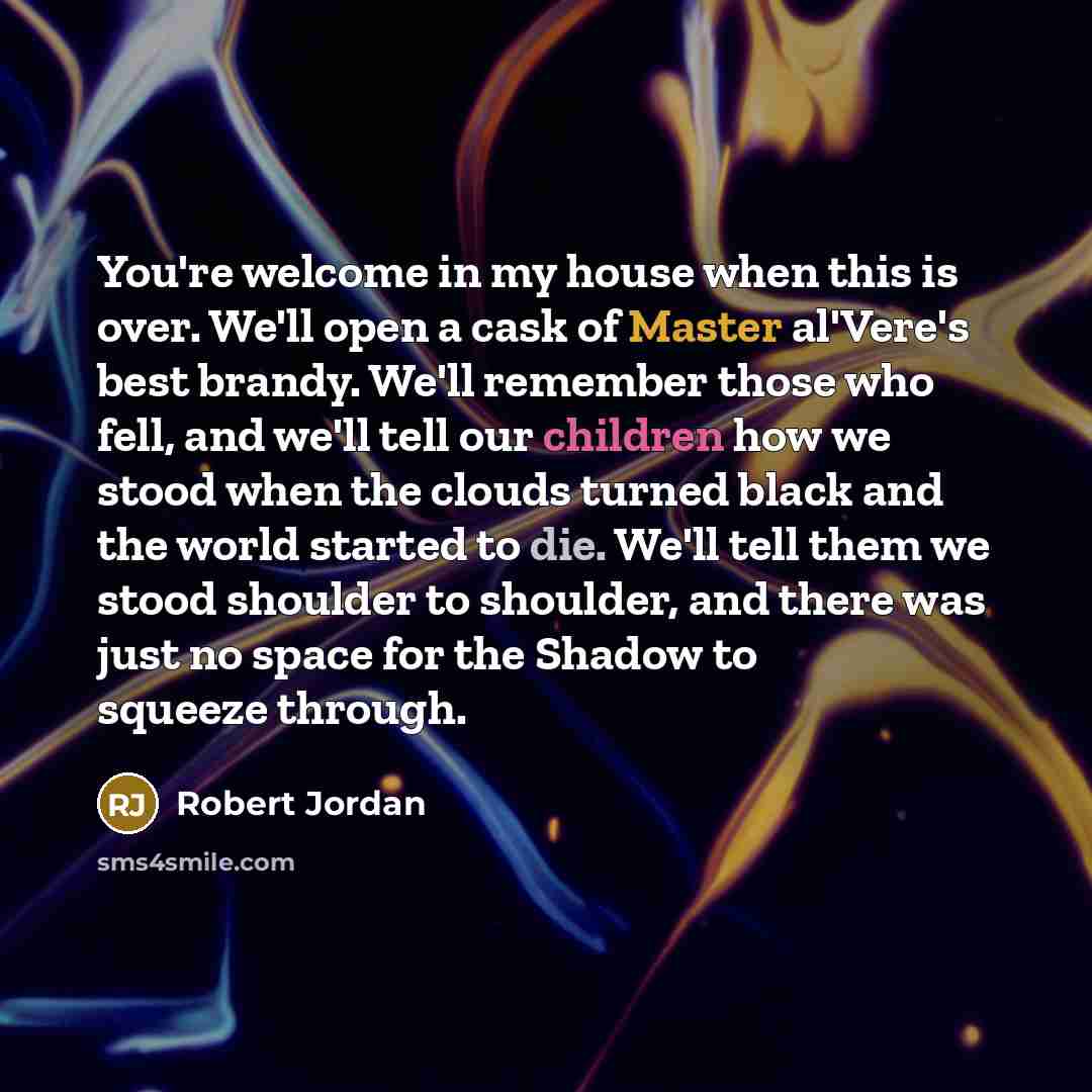 “You're welcome in my house when this is over. We'll open a cask of Master al'Vere's best brandy. We'll remember those who fell, and we'll tell our children how we stood when the clouds turned black and the world started to die. We'll tell them we stood shoulder to shoulder, and there was just no…” quote by Robert Jordan