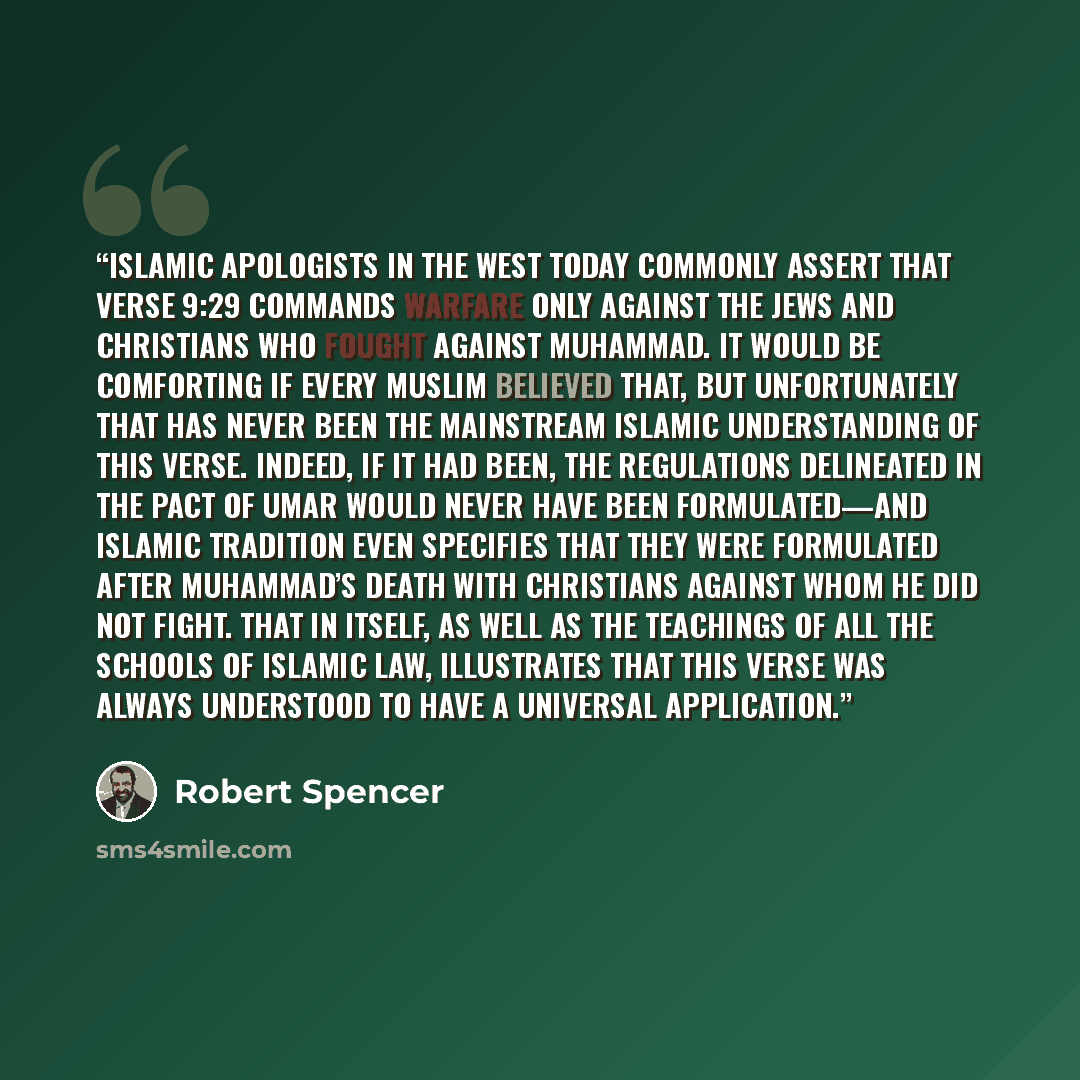 “Islamic apologists in the West today commonly assert that verse 9:29 commands warfare only against the Jews and Christians who fought against Muhammad. It would be comforting if every Muslim believed that, but unfortunately that has never been the mainstream Islamic understanding of this verse…” quote by Robert Spencer