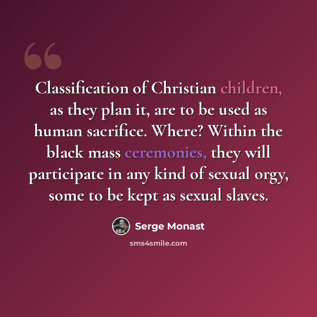“Classification of Christian children, as they plan it, are to be used as human sacrifice. Where? Within the black mass ceremonies, they will participate in any kind of sexual orgy, some to be kept as sexual slaves.” quote by Serge Monast