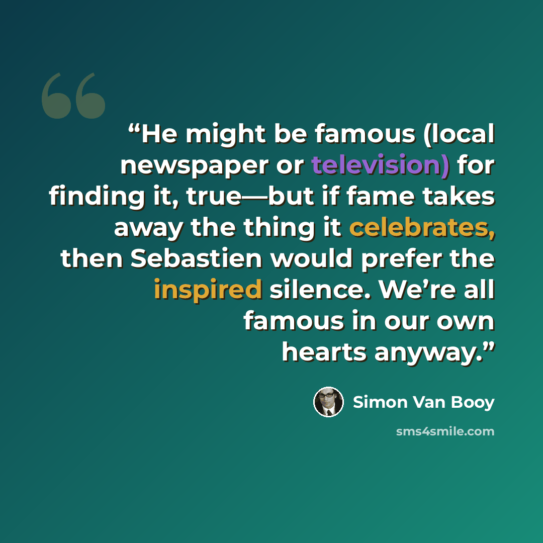 “He might be famous (local newspaper or television) for finding it, true—but if fame takes away the thing it celebrates, then Sebastien would prefer the inspired silence. We’re all famous in our own hearts anyway.” quote by Simon Van Booy