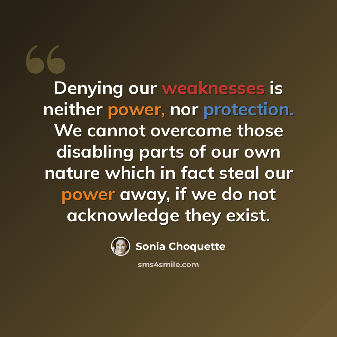 “Denying our weaknesses is neither power, nor protection. We cannot overcome those disabling parts of our own nature which in fact steal our power away, if we do not acknowledge they exist.” quote by Sonia Choquette