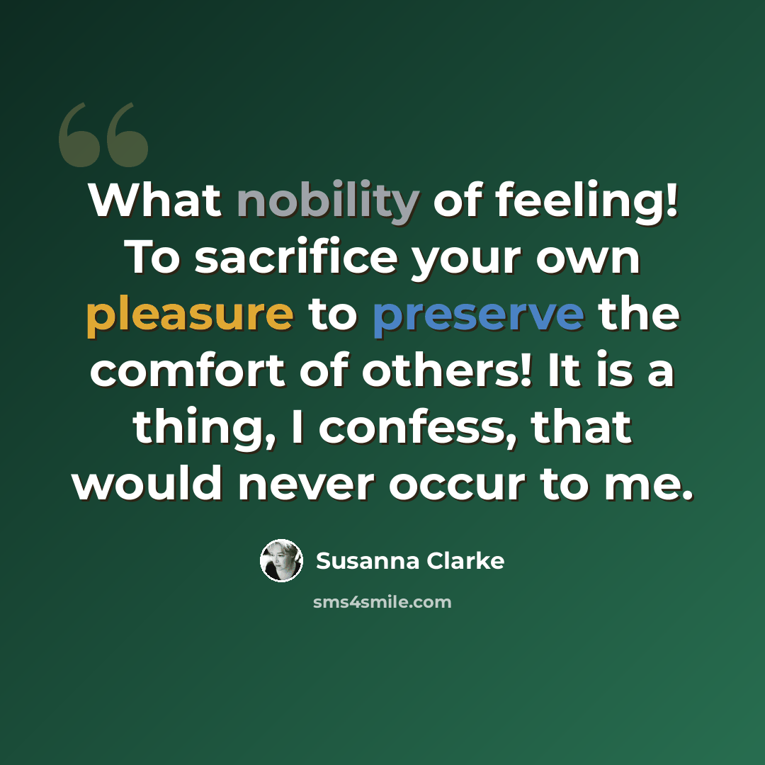 “What nobility of feeling! To sacrifice your own pleasure to preserve the comfort of others! It is a thing, I confess, that would never occur to me.” quote by Susanna Clarke