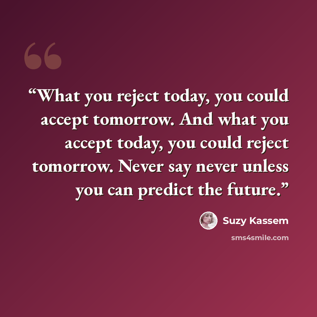“What you reject today, you could accept tomorrow. And what you accept today, you could reject tomorrow. Never say never unless you can predict the future.” quote by Suzy Kassem