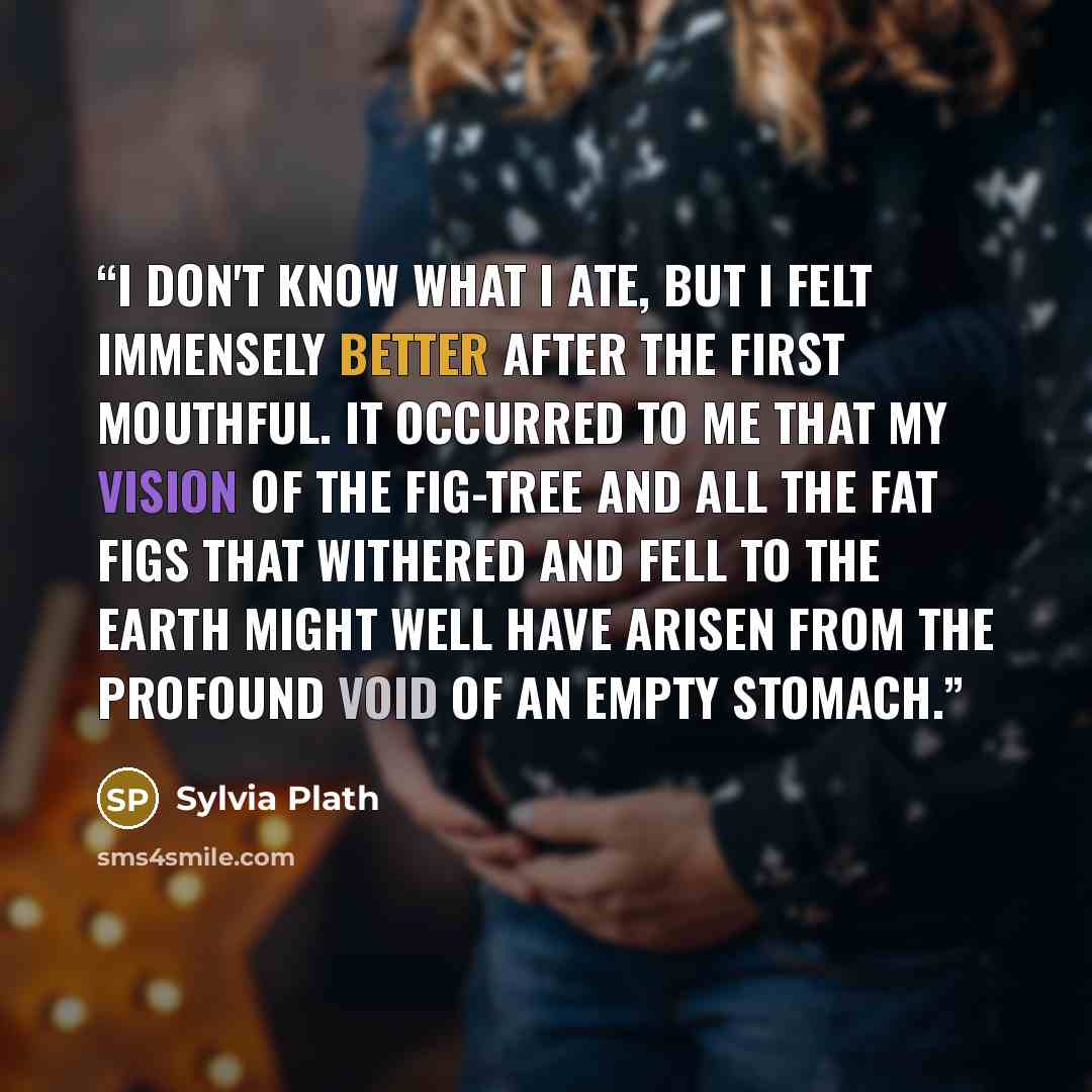 “I don't know what I ate, but I felt immensely better after the first mouthful. It occurred to me that my vision of the fig-tree and all the fat figs that withered and fell to the earth might well have arisen from the profound void of an empty stomach.” quote by Sylvia Plath