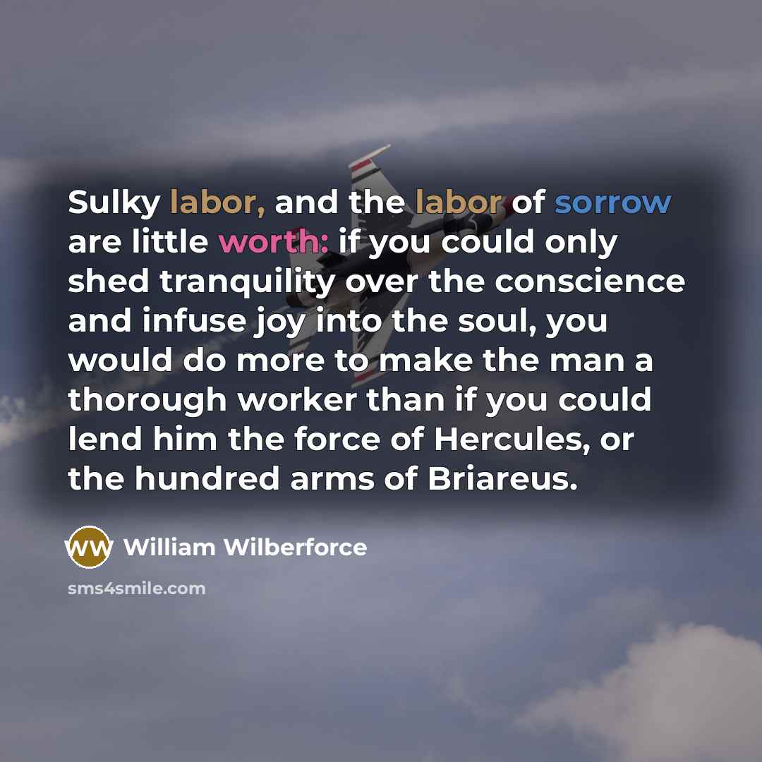 “Sulky labor, and the labor of sorrow are little worth: if you could only shed tranquility over the conscience and infuse joy into the soul, you would do more to make the man a thorough worker than if you could lend him the force of Hercules, or the hundred arms of Briareus.” quote by William Wilberforce