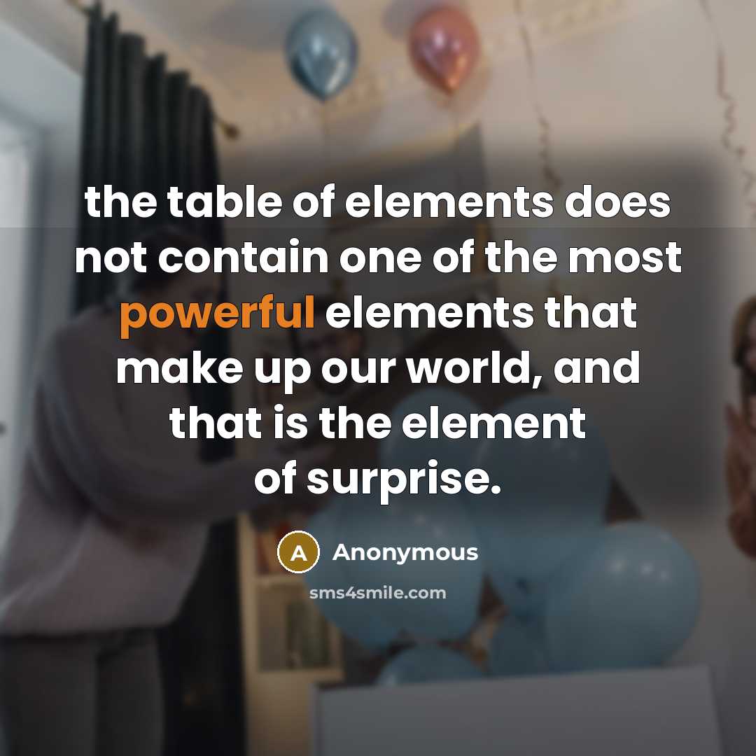 “the table of elements does not contain one of the most powerful elements that make up our world, and that is the element of surprise.” quote by Anonymous