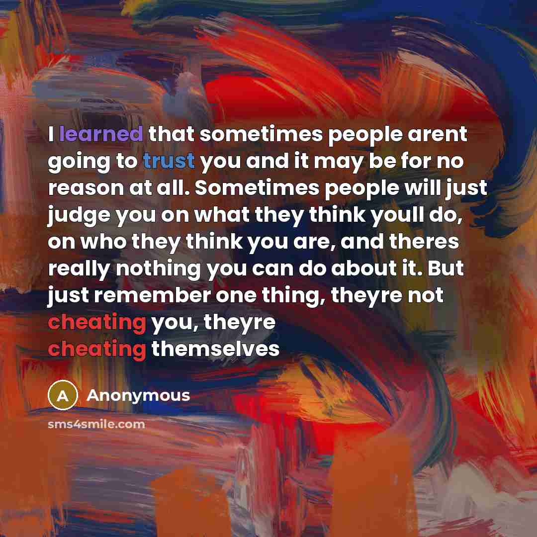 “I learned that sometimes people arent going to trust you and it may be for no reason at all. Sometimes people will just judge you on what they think youll do, on who they think you are, and theres really nothing you can do about it. But just remember one thing, theyre not cheating you, theyre…” quote by Anonymous