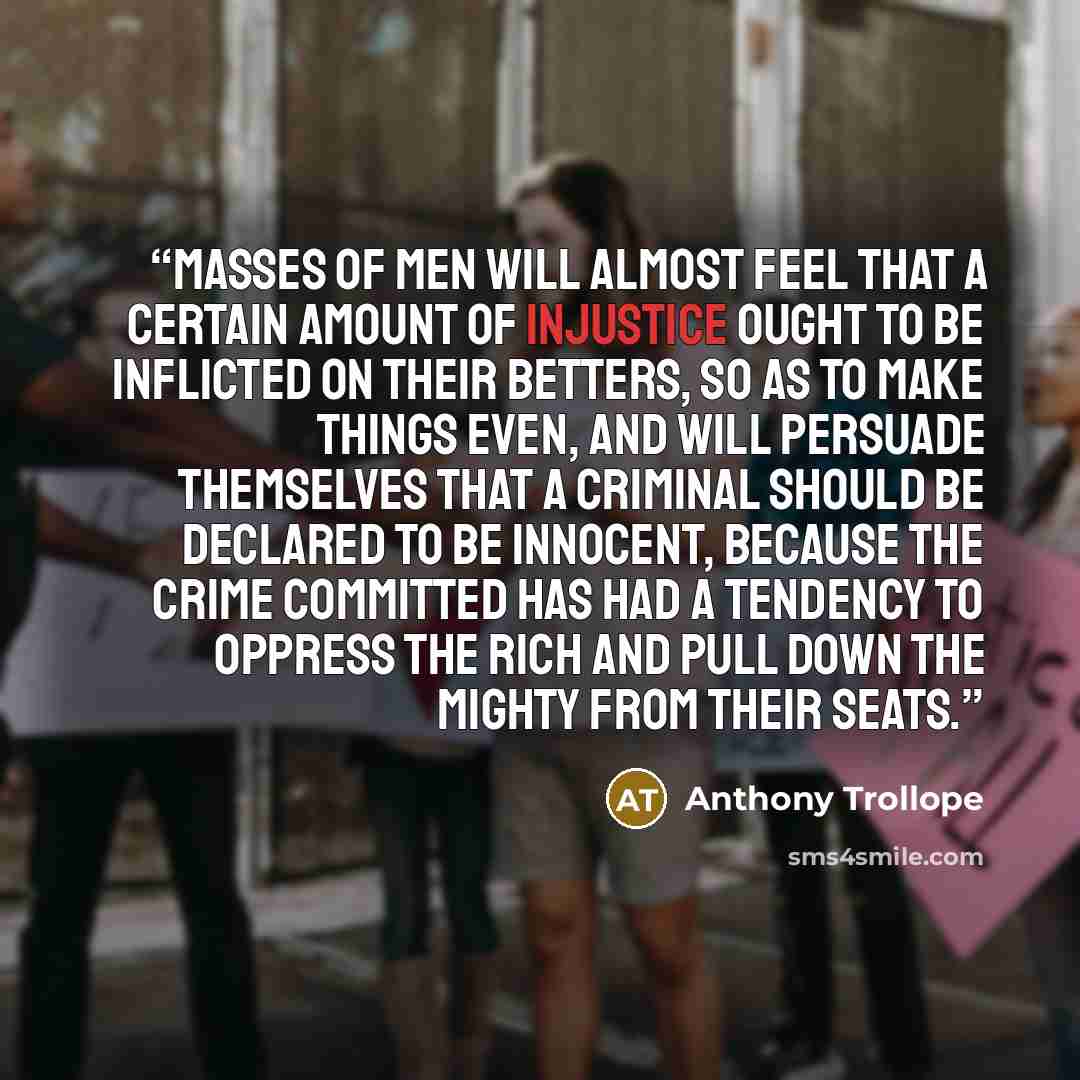 “Masses of men will almost feel that a certain amount of injustice ought to be inflicted on their betters, so as to make things even, and will persuade themselves that a criminal should be declared to be innocent, because the crime committed has had a tendency to oppress the rich and pull down the…” quote by Anthony Trollope