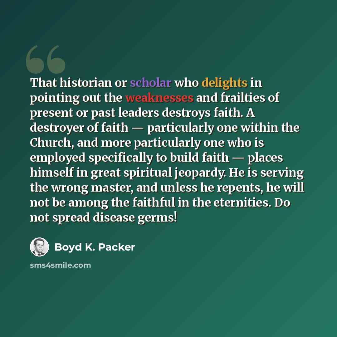 “That historian or scholar who delights in pointing out the weaknesses and frailties of present or past leaders destroys faith. A destroyer of faith — particularly one within the Church, and more particularly one who is employed specifically to build faith — places himself in great spiritual…” quote by Boyd K. Packer