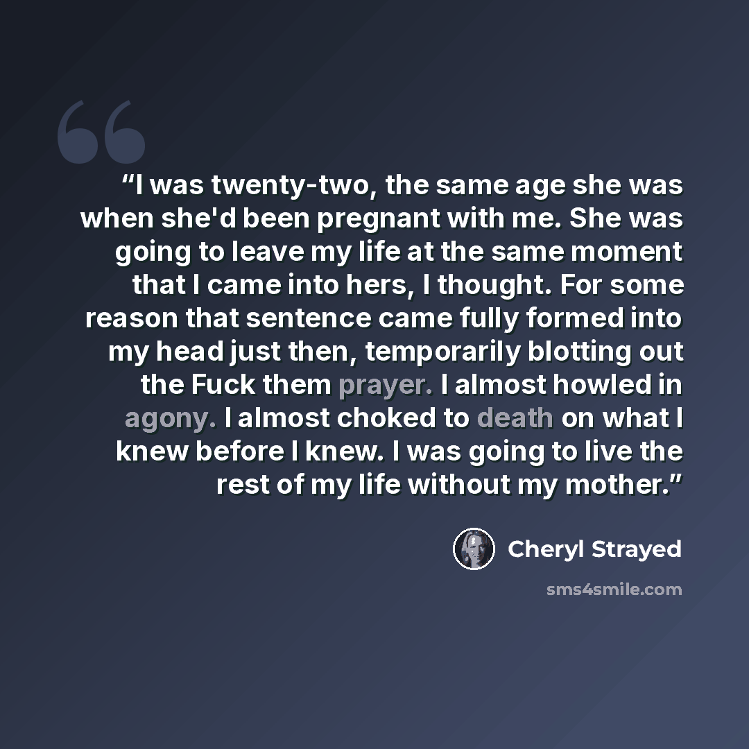 “I was twenty-two, the same age she was when she'd been pregnant with me. She was going to leave my life at the same moment that I came into hers, I thought. For some reason that sentence came fully formed into my head just then, temporarily blotting out the Fuck them prayer. I almost howled in…” quote by Cheryl Strayed