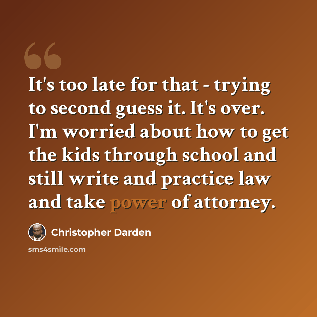 “It's too late for that - trying to second guess it. It's over. I'm worried about how to get the kids through school and still write and practice law and take power of attorney.” quote by Christopher Darden