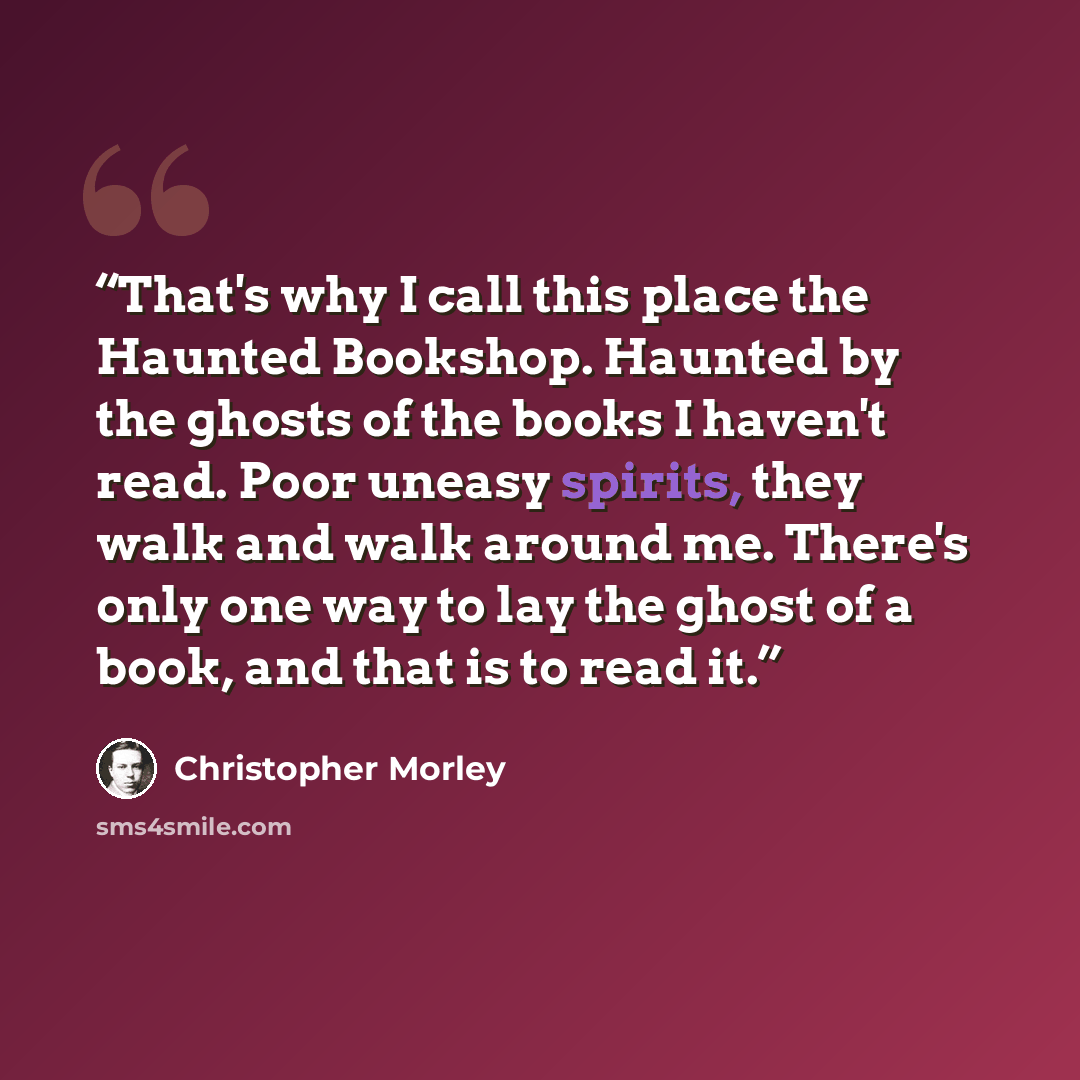 “That's why I call this place the Haunted Bookshop. Haunted by the ghosts of the books I haven't read. Poor uneasy spirits, they walk and walk around me. There's only one way to lay the ghost of a book, and that is to read it.” quote by Christopher Morley