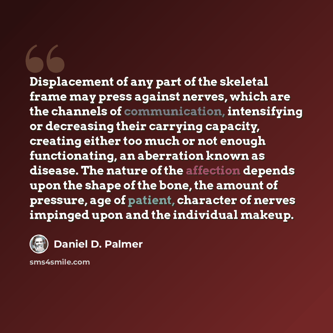 “Displacement of any part of the skeletal frame may press against nerves, which are the channels of communication, intensifying or decreasing their carrying capacity, creating either too much or not enough functionating, an aberration known as disease. The nature of the affection depends upon the…” quote by Daniel D. Palmer