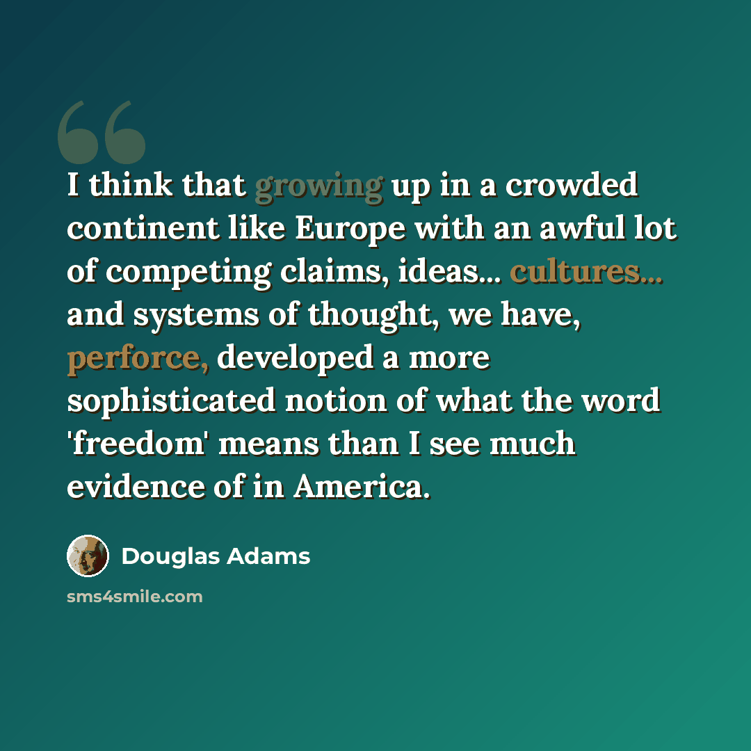 “I think that growing up in a crowded continent like Europe with an awful lot of competing claims, ideas... cultures... and systems of thought, we have, perforce, developed a more sophisticated notion of what the word 'freedom' means than I see much evidence of in America.” quote by Douglas Adams