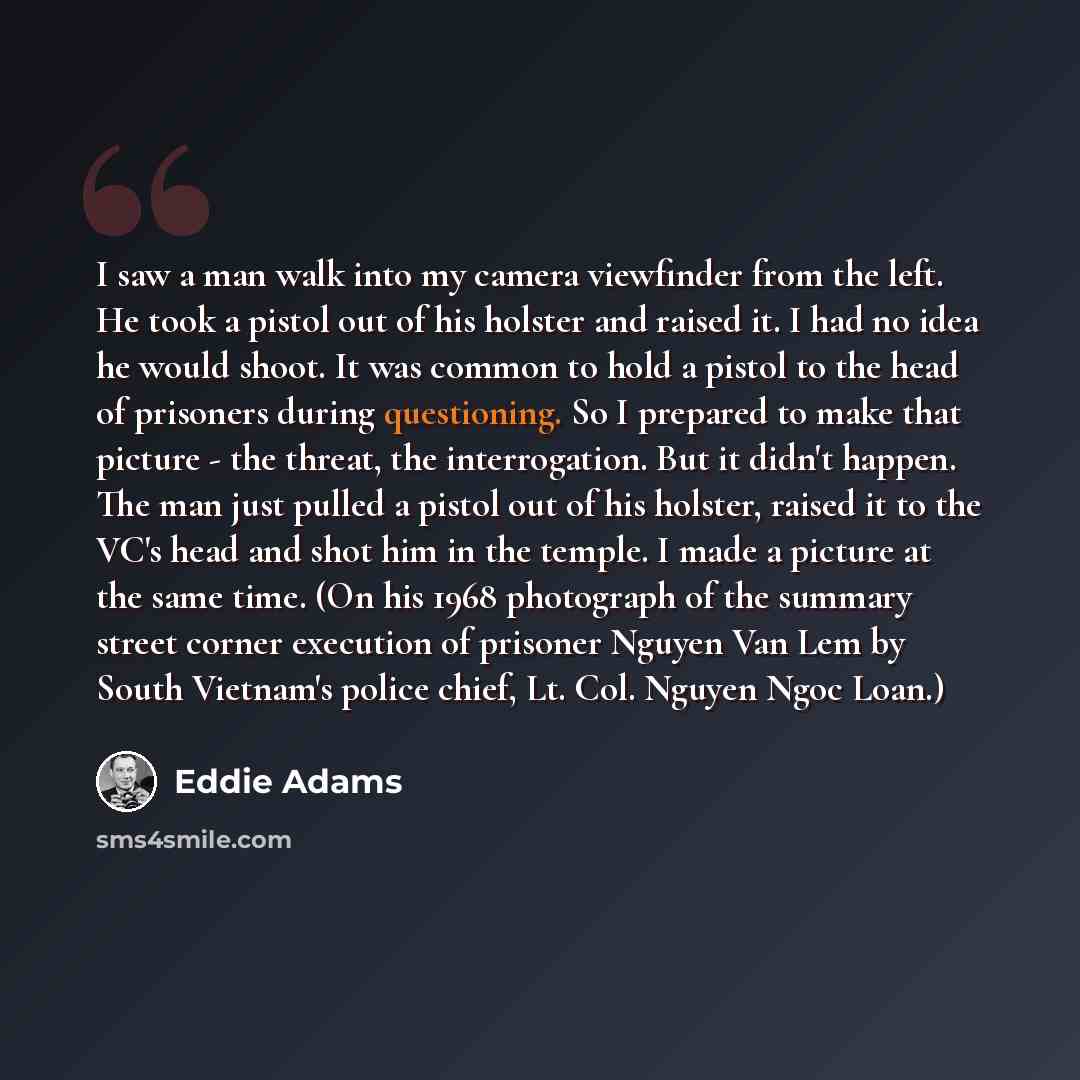 “I saw a man walk into my camera viewfinder from the left. He took a pistol out of his holster and raised it. I had no idea he would shoot. It was common to hold a pistol to the head of prisoners during questioning. So I prepared to make that picture - the threat, the interrogation. But it didn't…” quote by Eddie Adams