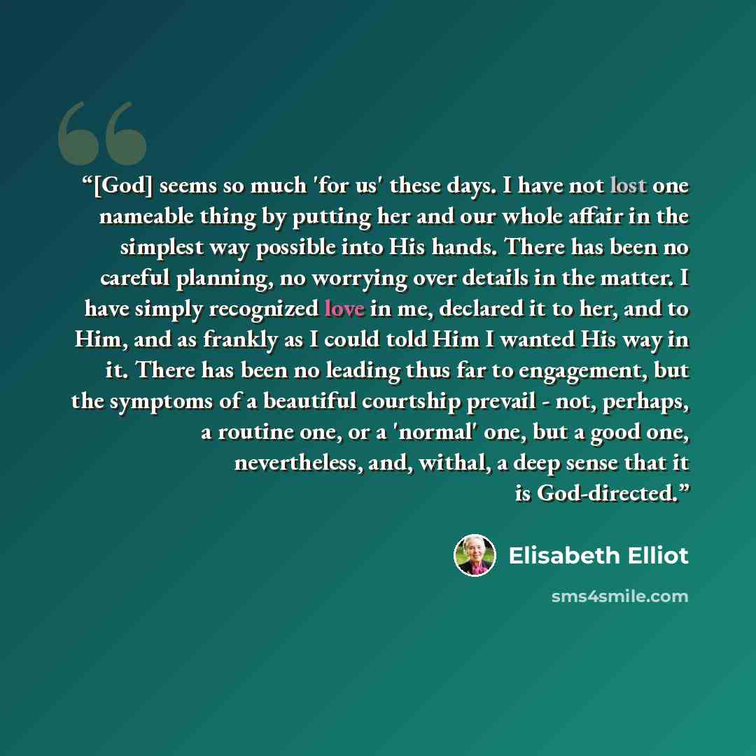 “[God] seems so much 'for us' these days. I have not lost one nameable thing by putting her and our whole affair in the simplest way possible into His hands. There has been no careful planning, no worrying over details in the matter. I have simply recognized love in me, declared it to her, and to…” quote by Elisabeth Elliot
