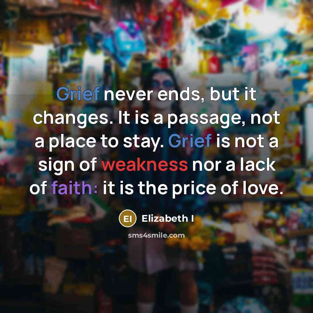 “Grief never ends, but it changes. It is a passage, not a place to stay. Grief is not a sign of weakness nor a lack of faith: it is the price of love.” quote by Elizabeth I