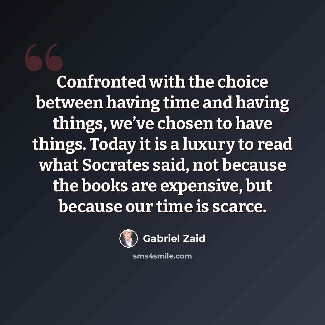 “Confronted with the choice between having time and having things, we’ve chosen to have things. Today it is a luxury to read what Socrates said, not because the books are expensive, but because our time is scarce.” quote by Gabriel Zaid