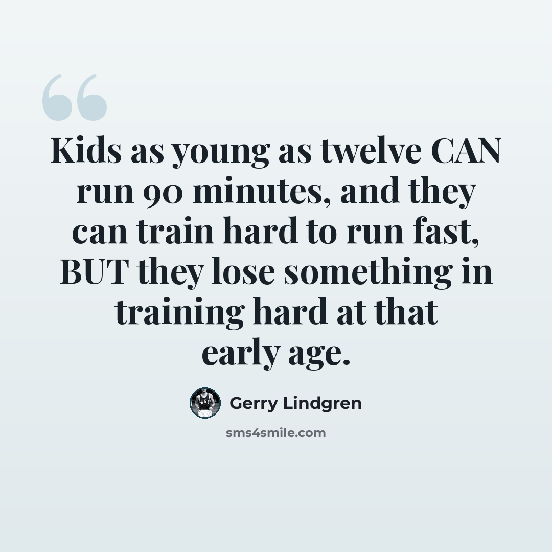 “Kids as young as twelve CAN run 90 minutes, and they can train hard to run fast, BUT they lose something in training hard at that early age.” quote by Gerry Lindgren