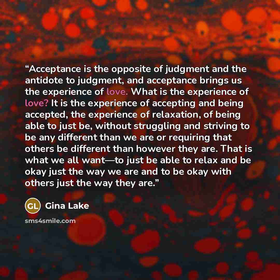 “Acceptance is the opposite of judgment and the antidote to judgment, and acceptance brings us the experience of love. What is the experience of love? It is the experience of accepting and being accepted, the experience of relaxation, of being able to just be, without struggling and striving to be…” quote by Gina Lake