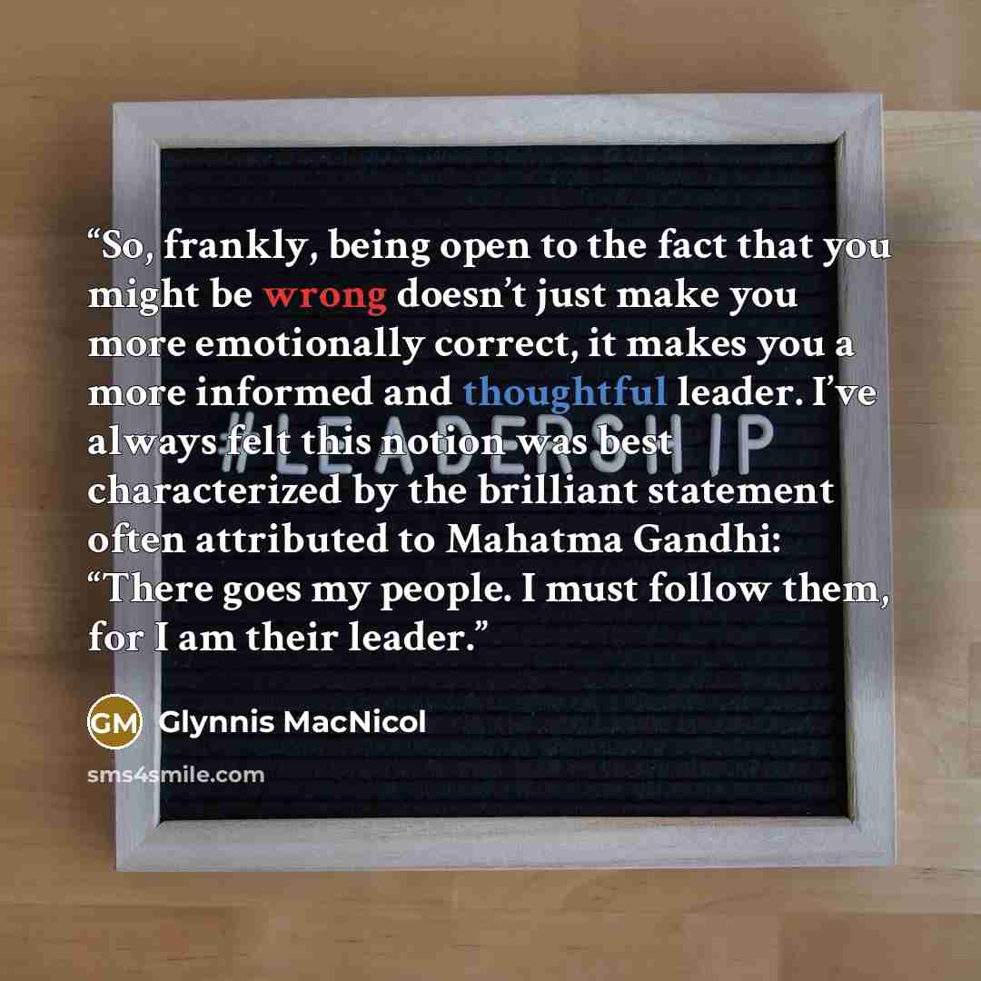 “So, frankly, being open to the fact that you might be wrong doesn’t just make you more emotionally correct, it makes you a more informed and thoughtful leader. I’ve always felt this notion was best characterized by the brilliant statement often attributed to Mahatma Gandhi: “There goes my people…” quote by Glynnis MacNicol