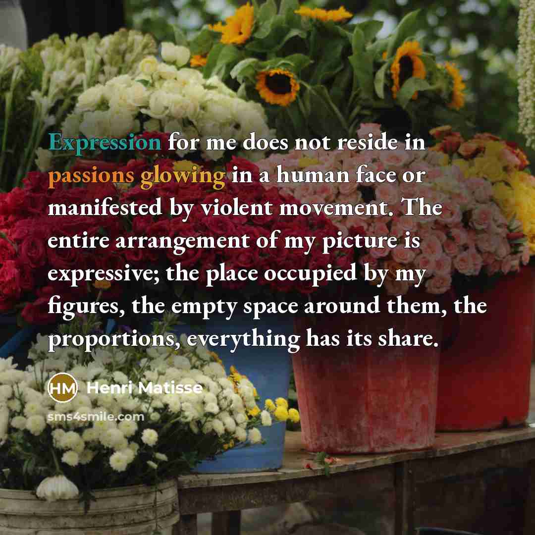 “Expression for me does not reside in passions glowing in a human face or manifested by violent movement. The entire arrangement of my picture is expressive; the place occupied by my figures, the empty space around them, the proportions, everything has its share.” quote by Henri Matisse
