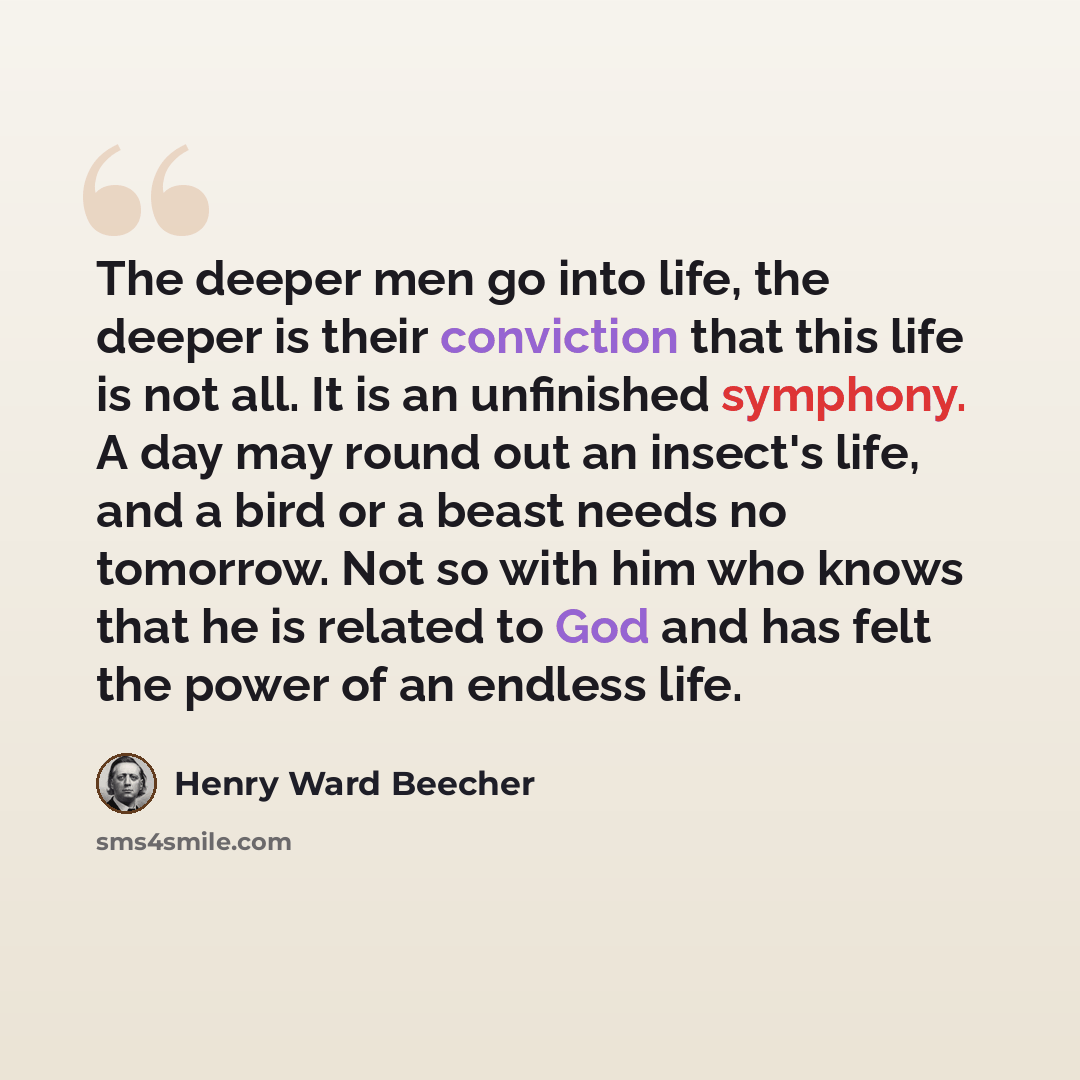 “The deeper men go into life, the deeper is their conviction that this life is not all. It is an unfinished symphony. A day may round out an insect's life, and a bird or a beast needs no tomorrow. Not so with him who knows that he is related to God and has felt the power of an endless life.” quote by Henry Ward Beecher