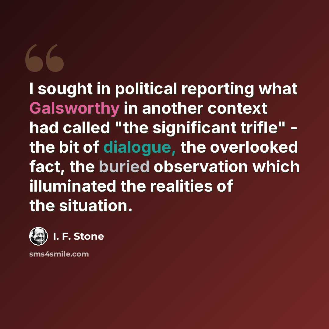 “I sought in political reporting what Galsworthy in another context had called "the significant trifle" - the bit of dialogue, the overlooked fact, the buried observation which illuminated the realities of the situation.” quote by I. F. Stone