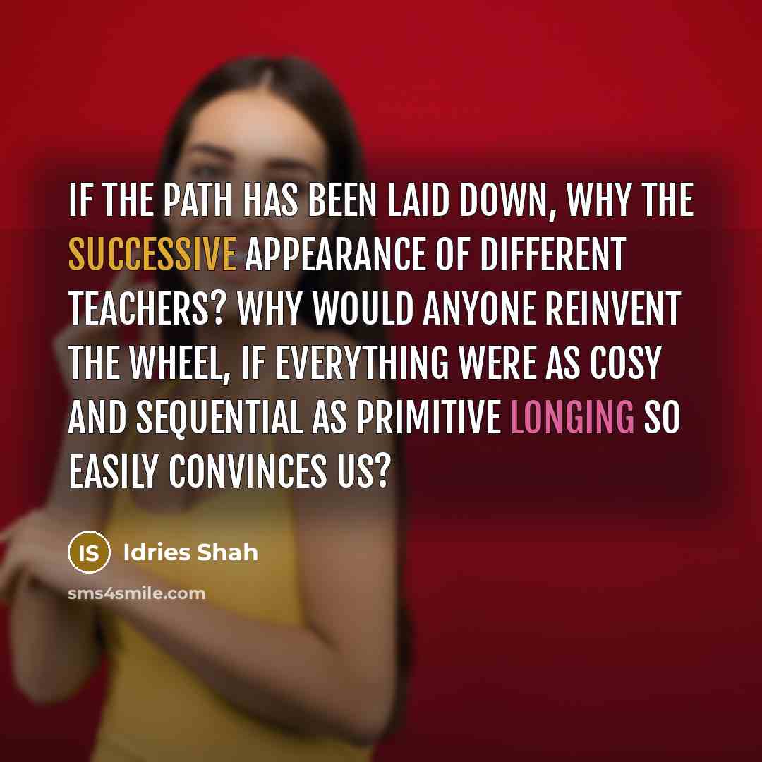 “If the path has been laid down, why the successive appearance of different teachers? Why would anyone reinvent the wheel, if everything were as cosy and sequential as primitive longing so easily convinces us?” quote by Idries Shah