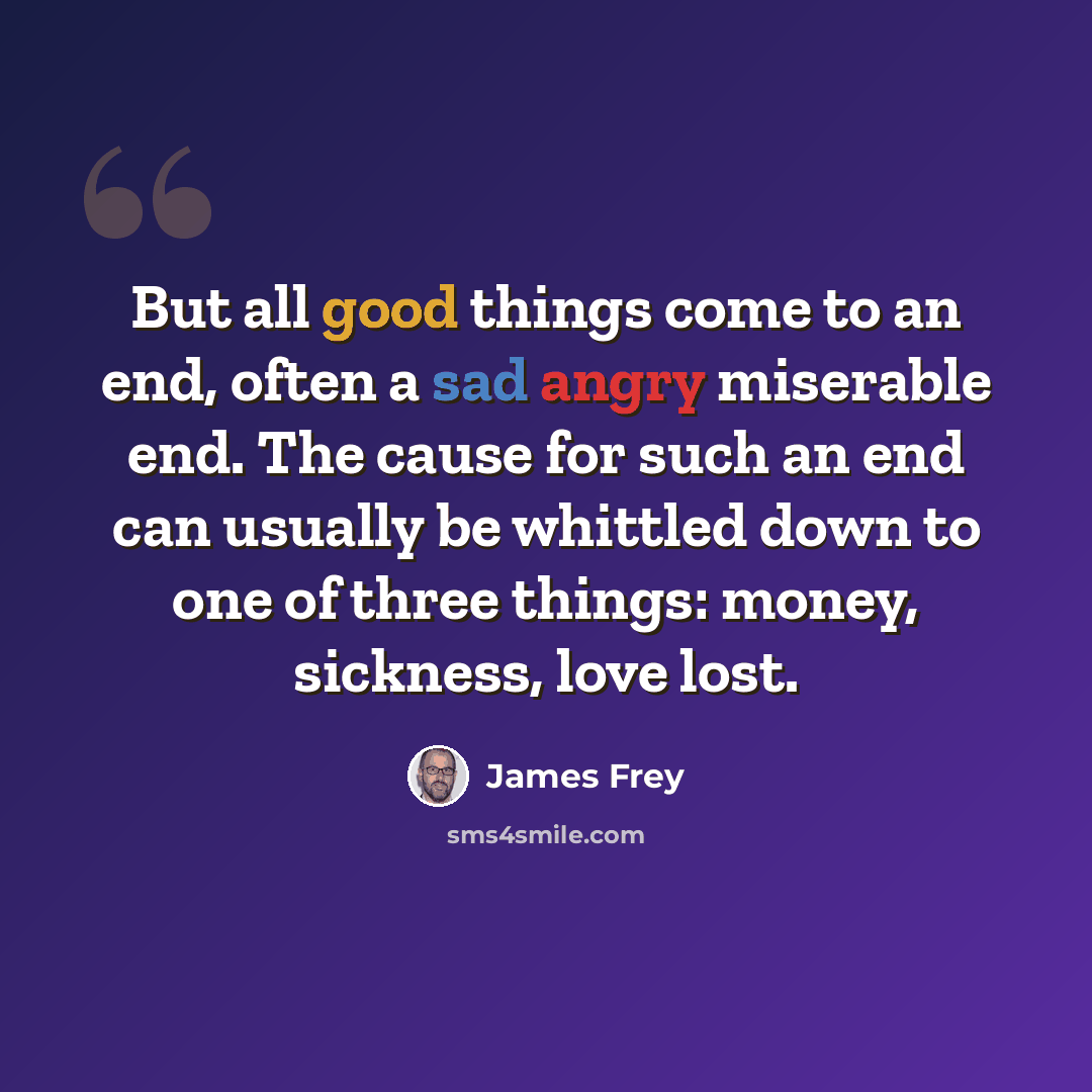 “But all good things come to an end, often a sad angry miserable end. The cause for such an end can usually be whittled down to one of three things: money, sickness, love lost.” quote by James Frey