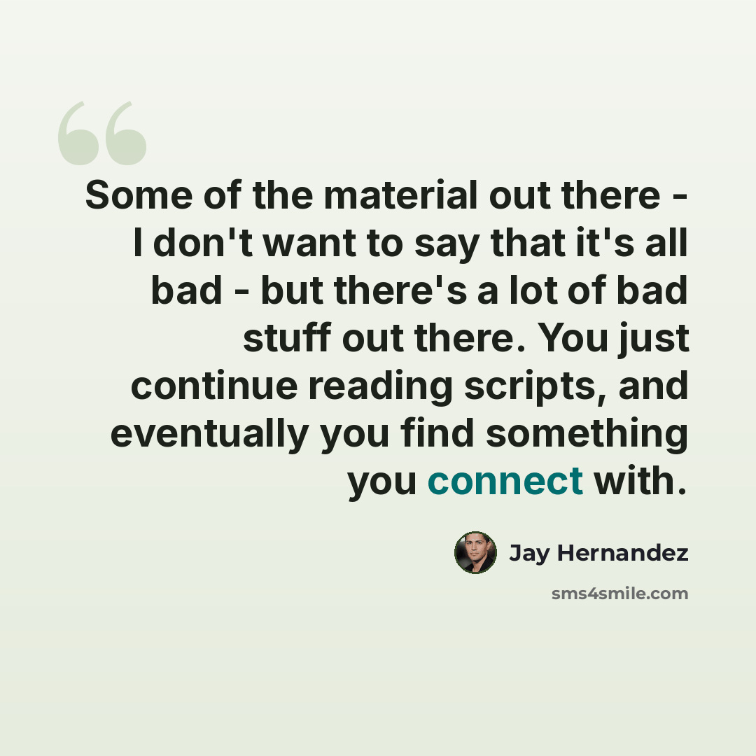 “Some of the material out there - I don't want to say that it's all bad - but there's a lot of bad stuff out there. You just continue reading scripts, and eventually you find something you connect with.” quote by Jay Hernandez