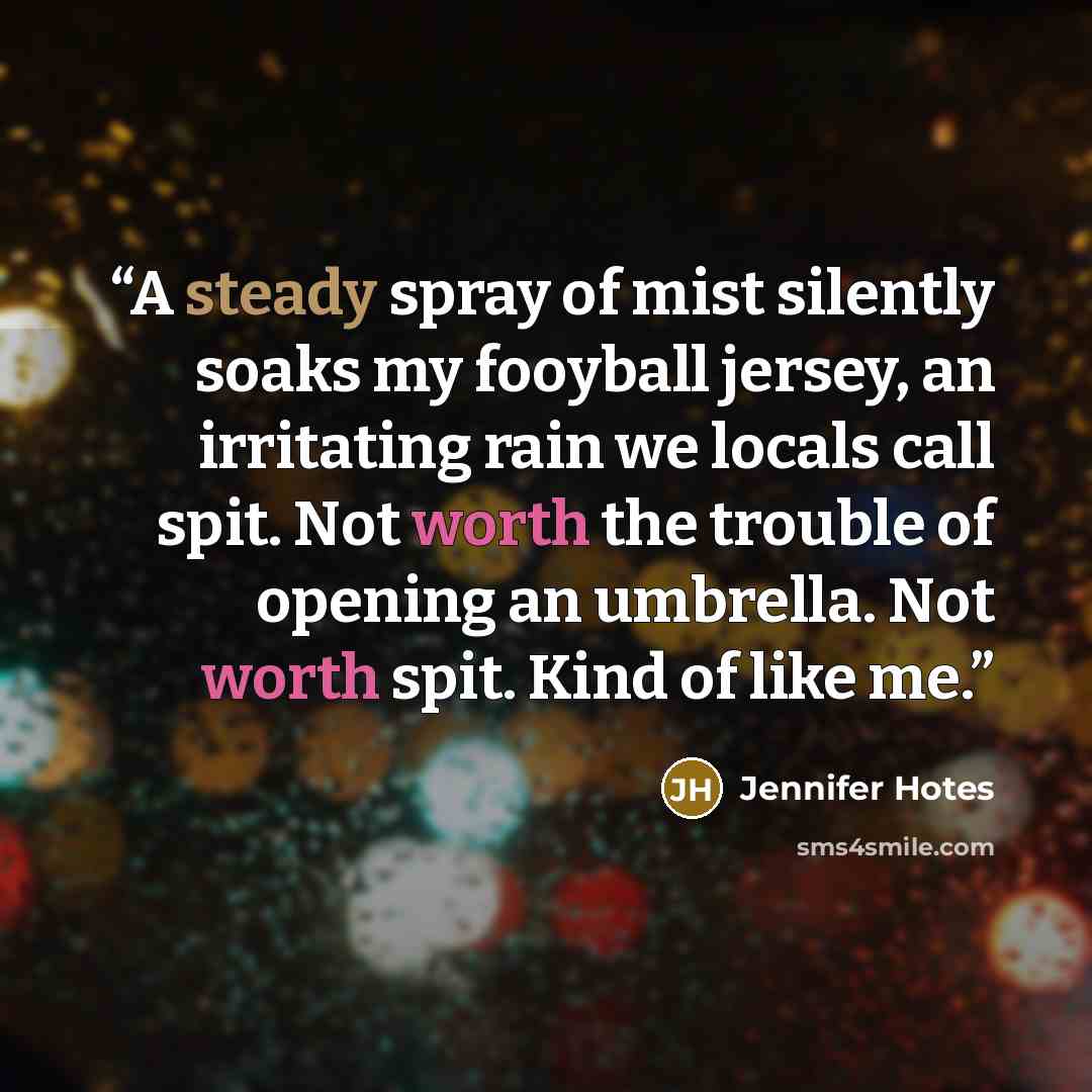 “A steady spray of mist silently soaks my fooyball jersey, an irritating rain we locals call spit. Not worth the trouble of opening an umbrella. Not worth spit. Kind of like me.” quote by Jennifer Hotes