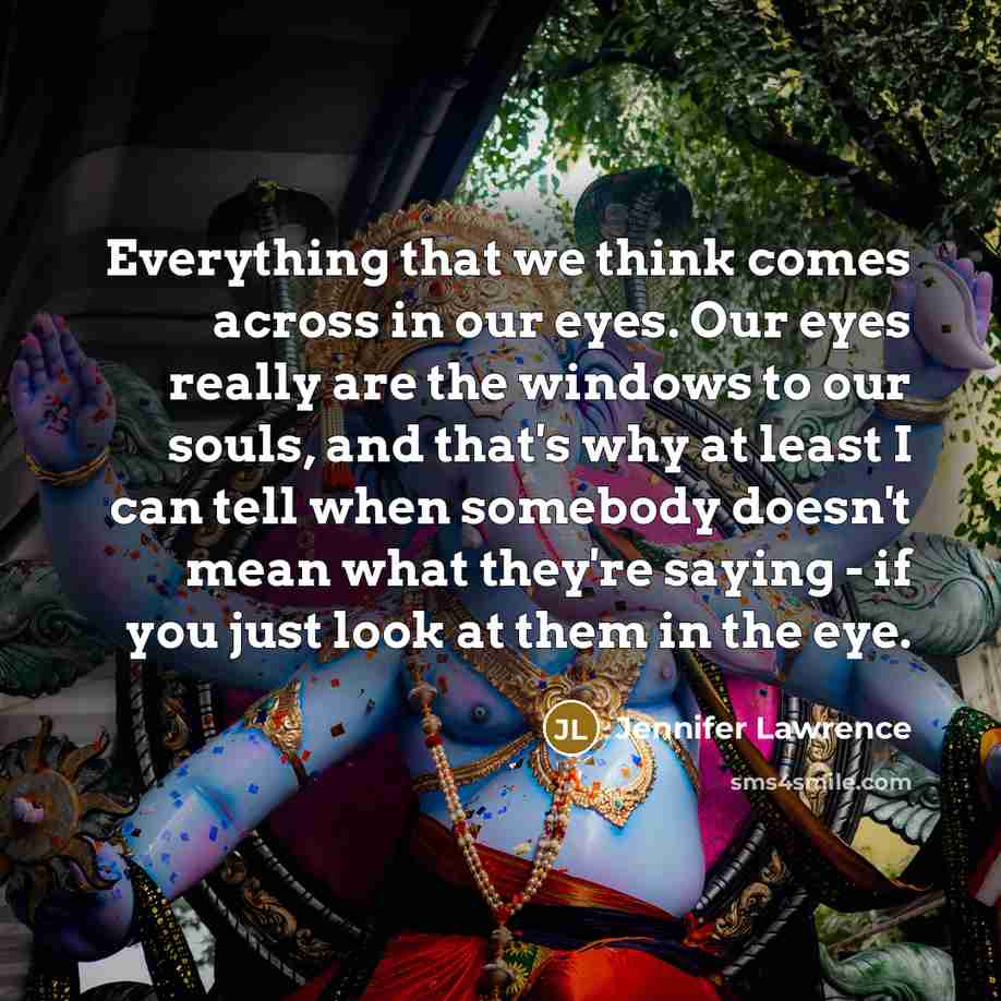 “Everything that we think comes across in our eyes. Our eyes really are the windows to our souls, and that's why at least I can tell when somebody doesn't mean what they're saying - if you just look at them in the eye.” quote by Jennifer Lawrence