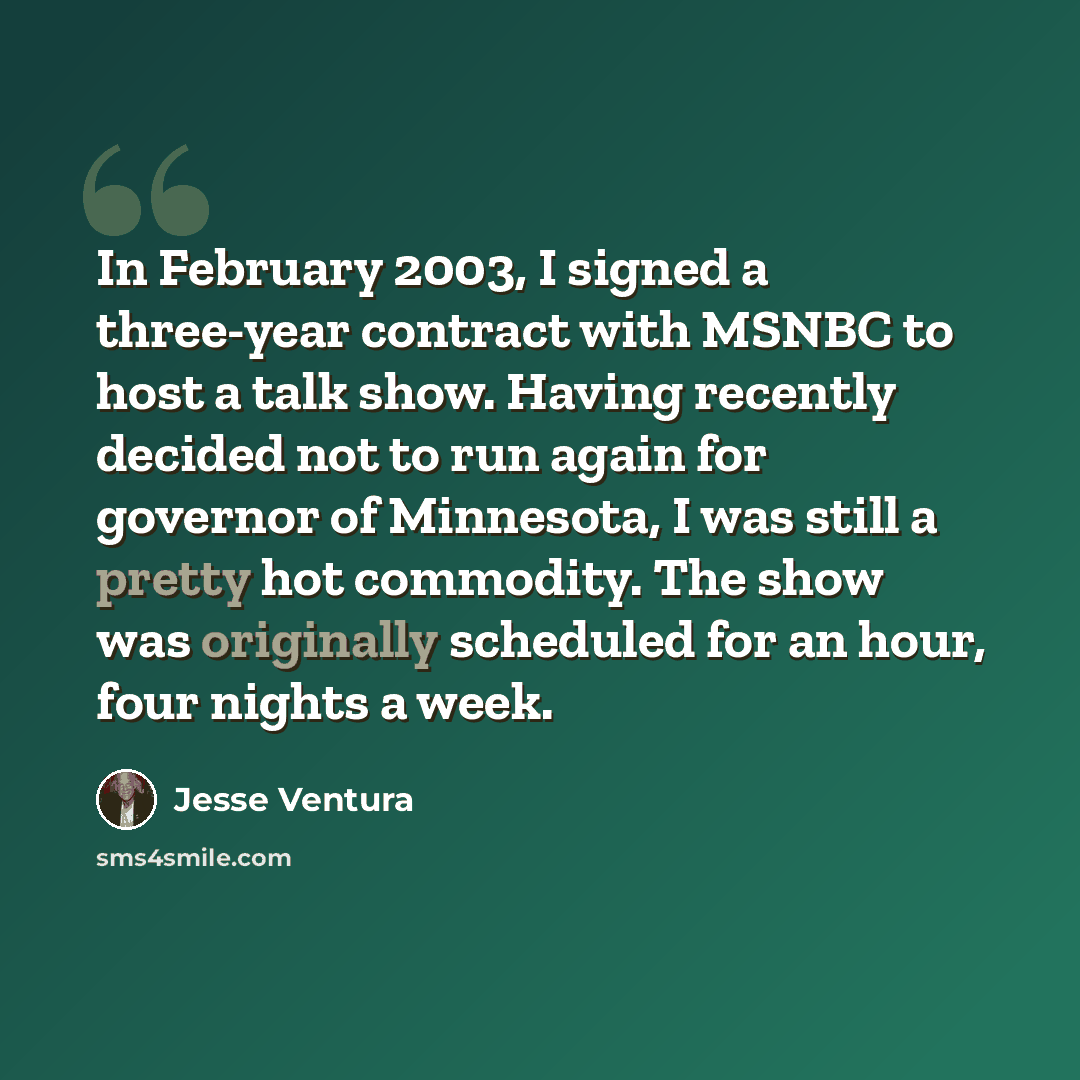“In February 2003, I signed a three-year contract with MSNBC to host a talk show. Having recently decided not to run again for governor of Minnesota, I was still a pretty hot commodity. The show was originally scheduled for an hour, four nights a week.” quote by Jesse Ventura