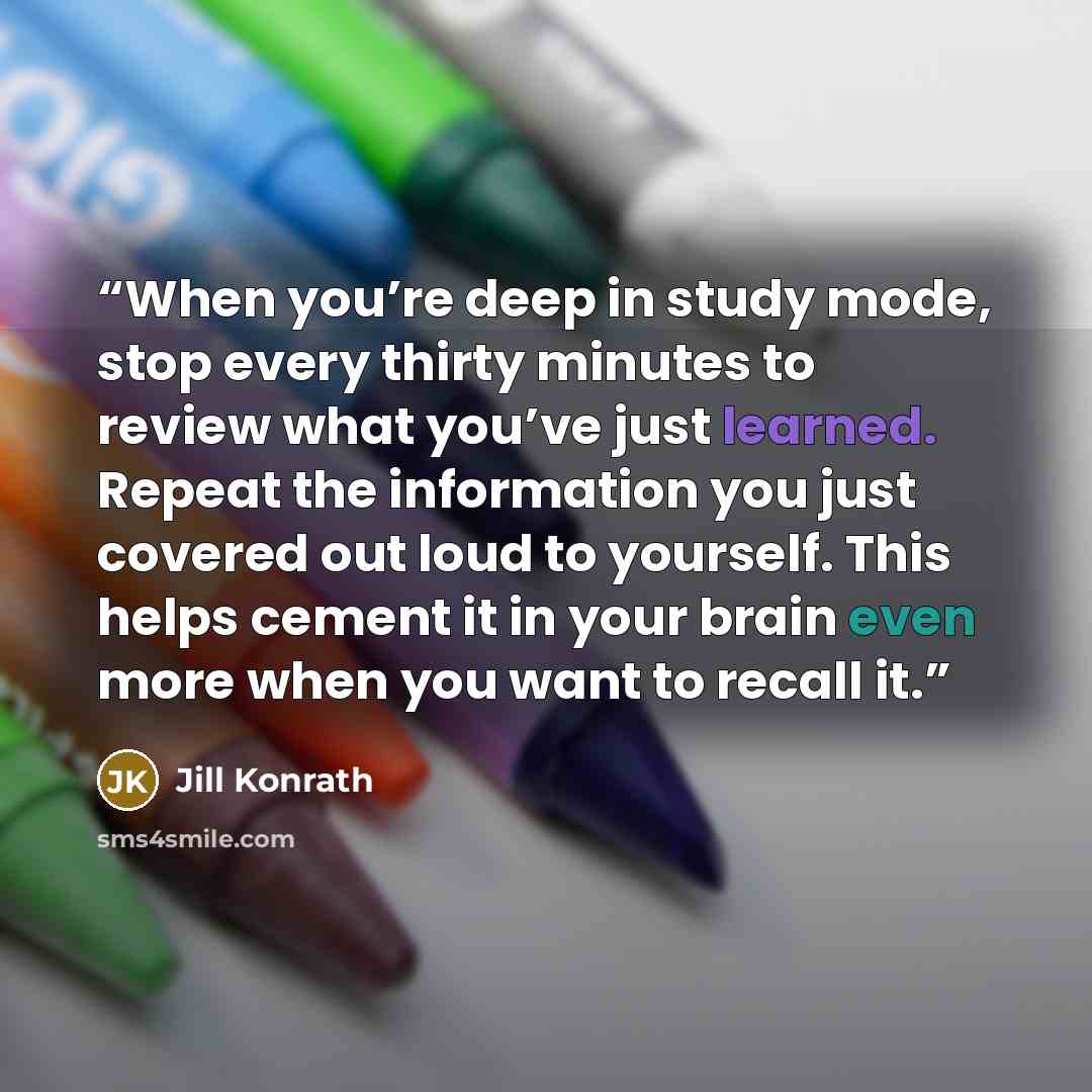 “When you’re deep in study mode, stop every thirty minutes to review what you’ve just learned. Repeat the information you just covered out loud to yourself. This helps cement it in your brain even more when you want to recall it.” quote by Jill Konrath