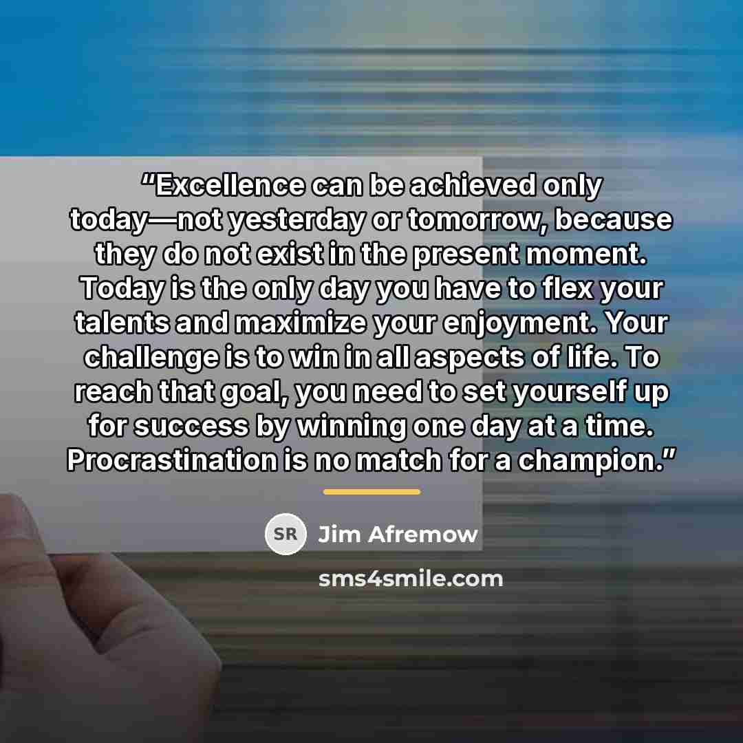 “Excellence can be achieved only today—not yesterday or tomorrow, because they do not exist in the present moment. Today is the only day you have to flex your talents and maximize your enjoyment. Your challenge is to win in all aspects of life. To reach that goal, you need to set yourself up for…” quote by Jim Afremow