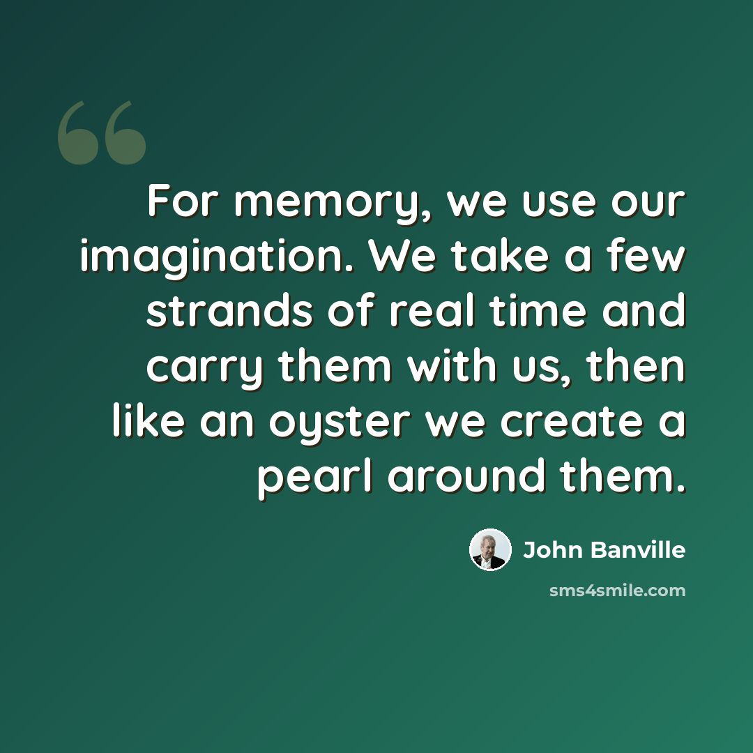 “For memory, we use our imagination. We take a few strands of real time and carry them with us, then like an oyster we create a pearl around them.” quote by John Banville