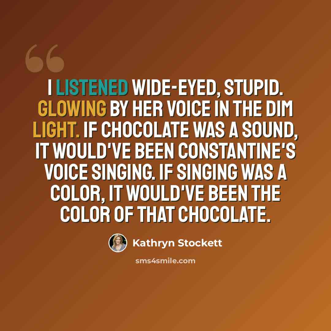 “I listened wide-eyed, stupid. Glowing by her voice in the dim light. If chocolate was a sound, it would've been Constantine's voice singing. If singing was a color, it would've been the color of that chocolate.” quote by Kathryn Stockett