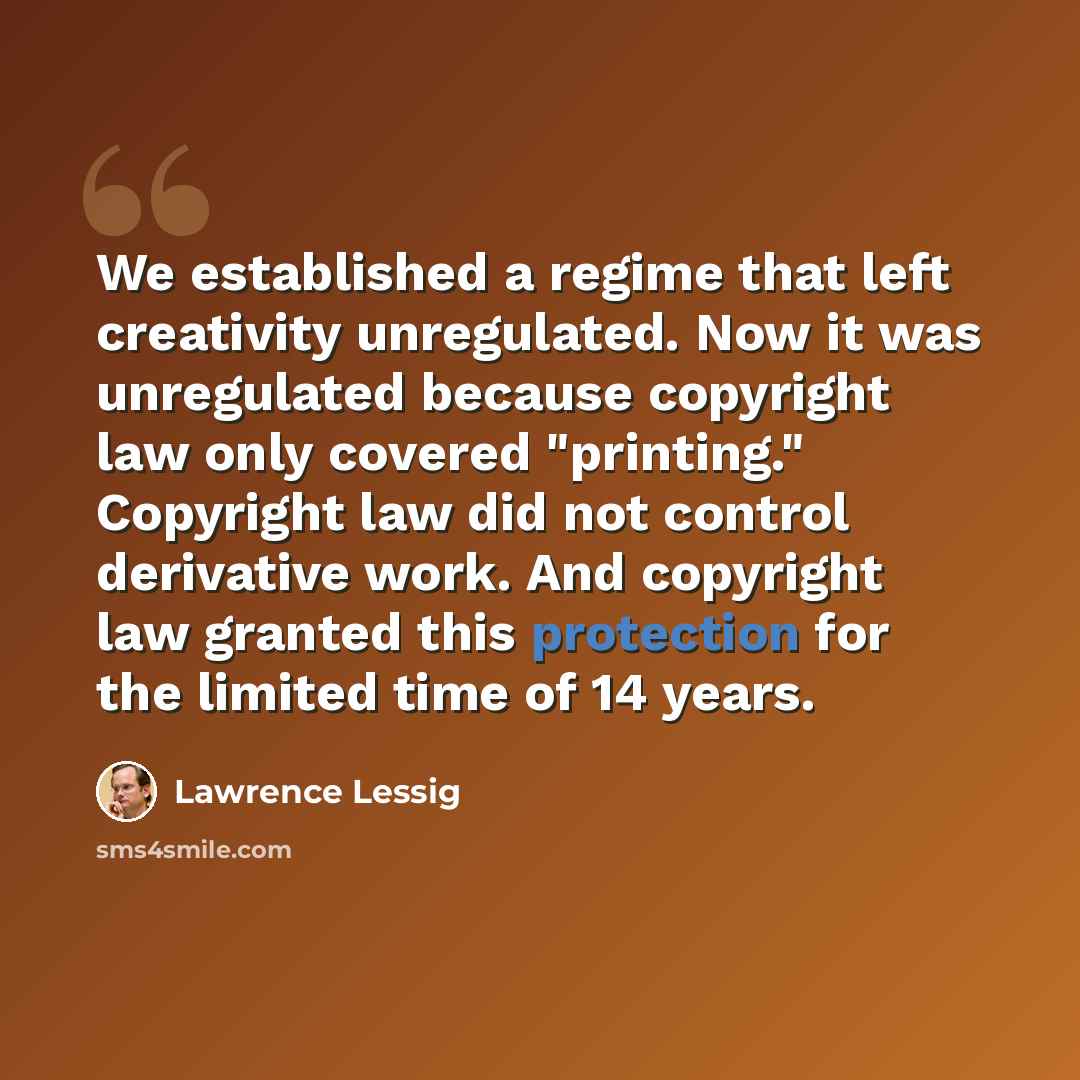 “We established a regime that left creativity unregulated. Now it was unregulated because copyright law only covered "printing." Copyright law did not control derivative work. And copyright law granted this protection for the limited time of 14 years.” quote by Lawrence Lessig