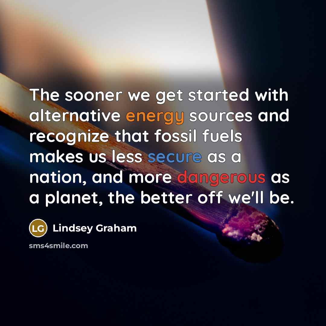 “The sooner we get started with alternative energy sources and recognize that fossil fuels makes us less secure as a nation, and more dangerous as a planet, the better off we'll be.” quote by Lindsey Graham