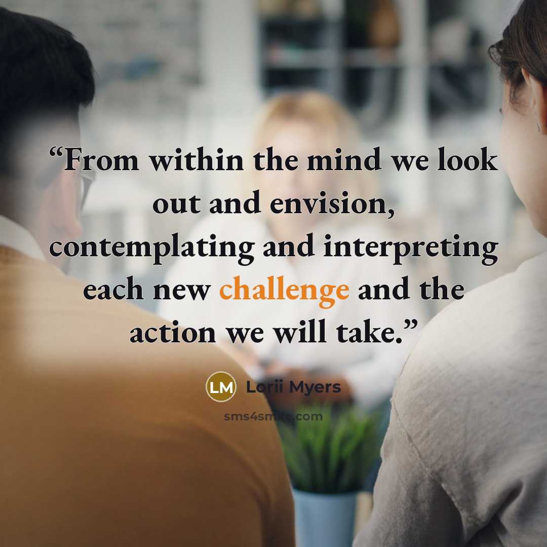 “From within the mind we look out and envision, contemplating and interpreting each new challenge and the action we will take.” quote by Lorii Myers