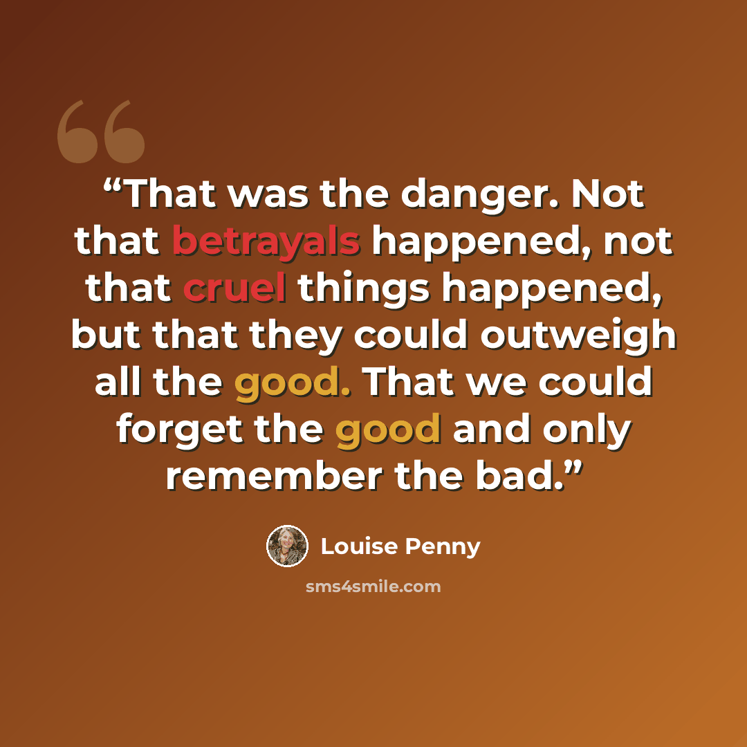 “That was the danger. Not that betrayals happened, not that cruel things happened, but that they could outweigh all the good. That we could forget the good and only remember the bad.” quote by Louise Penny