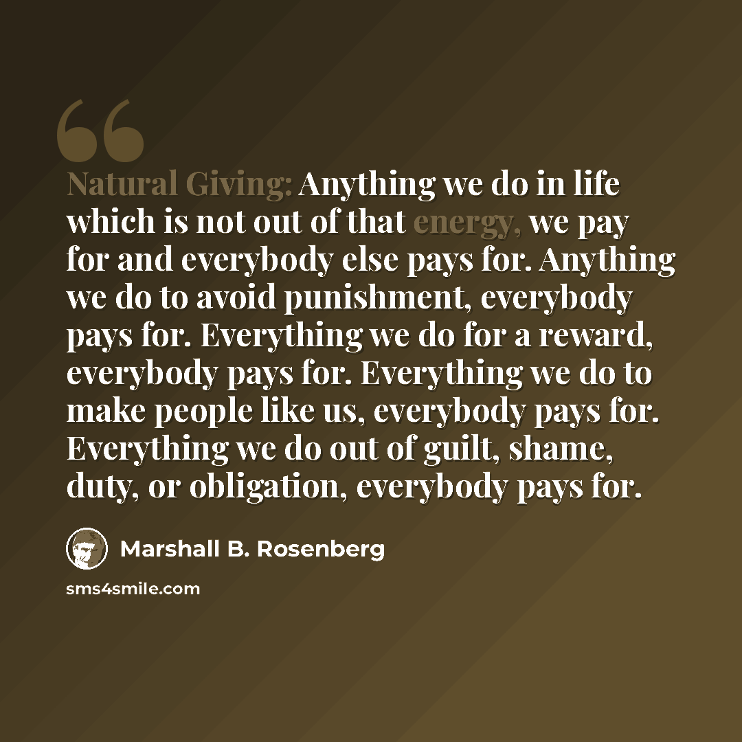 “Natural Giving: Anything we do in life which is not out of that energy, we pay for and everybody else pays for. Anything we do to avoid punishment, everybody pays for. Everything we do for a reward, everybody pays for. Everything we do to make people like us, everybody pays for. Everything we do…” quote by Marshall B. Rosenberg