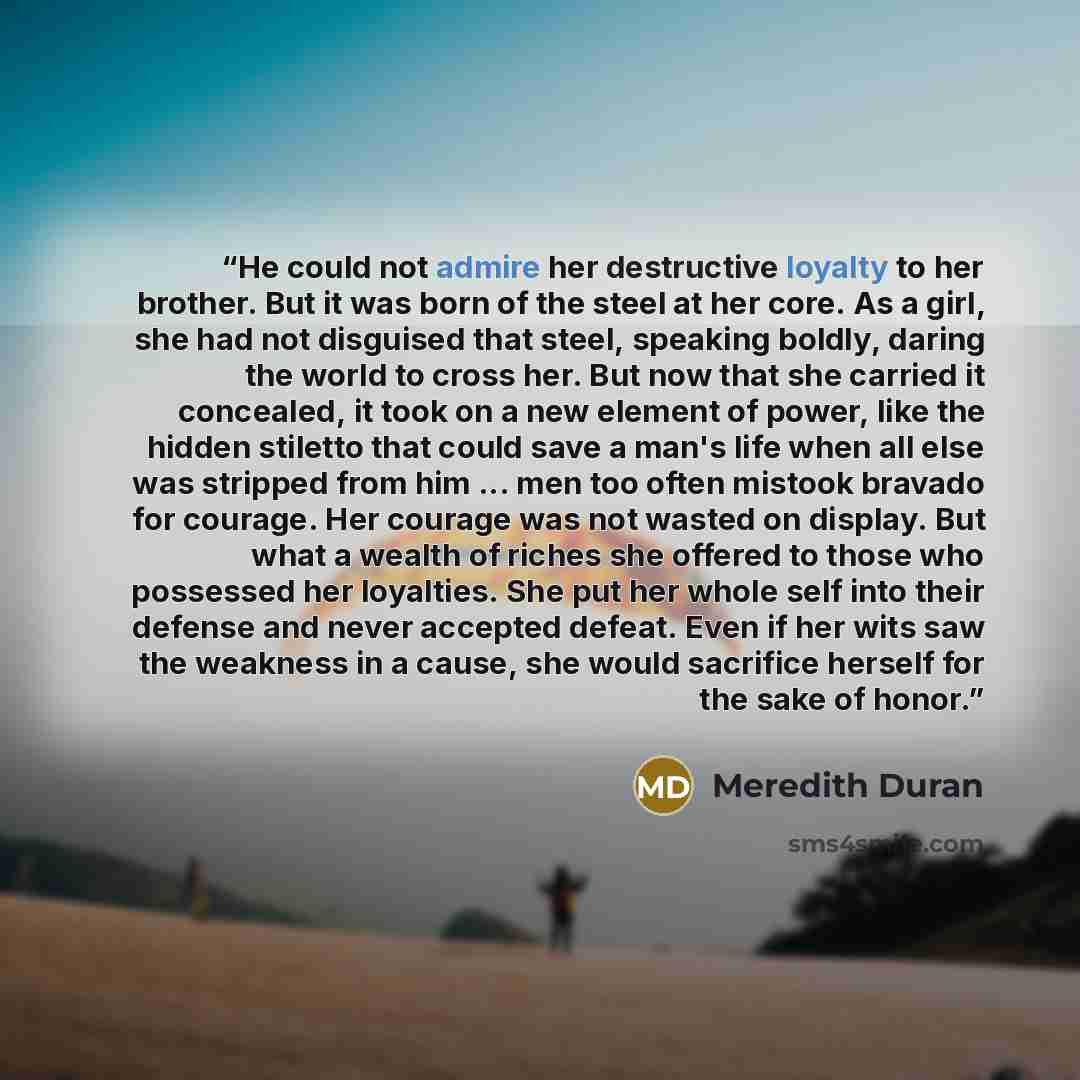 “He could not admire her destructive loyalty to her brother. But it was born of the steel at her core. As a girl, she had not disguised that steel, speaking boldly, daring the world to cross her. But now that she carried it concealed, it took on a new element of power, like the hidden stiletto that…” quote by Meredith Duran