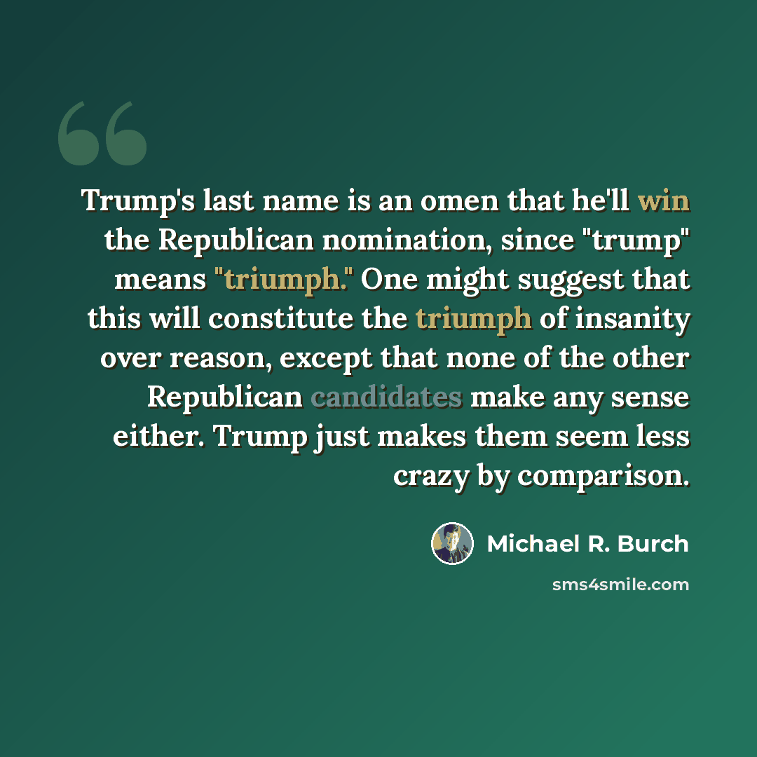 “Trump's last name is an omen that he'll win the Republican nomination, since "trump" means "triumph." One might suggest that this will constitute the triumph of insanity over reason, except that none of the other Republican candidates make any sense either. Trump just makes them seem less crazy by…” quote by Michael R. Burch