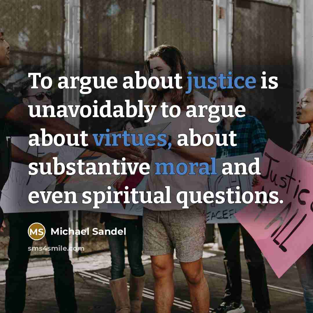 “To argue about justice is unavoidably to argue about virtues, about substantive moral and even spiritual questions.” quote by Michael Sandel